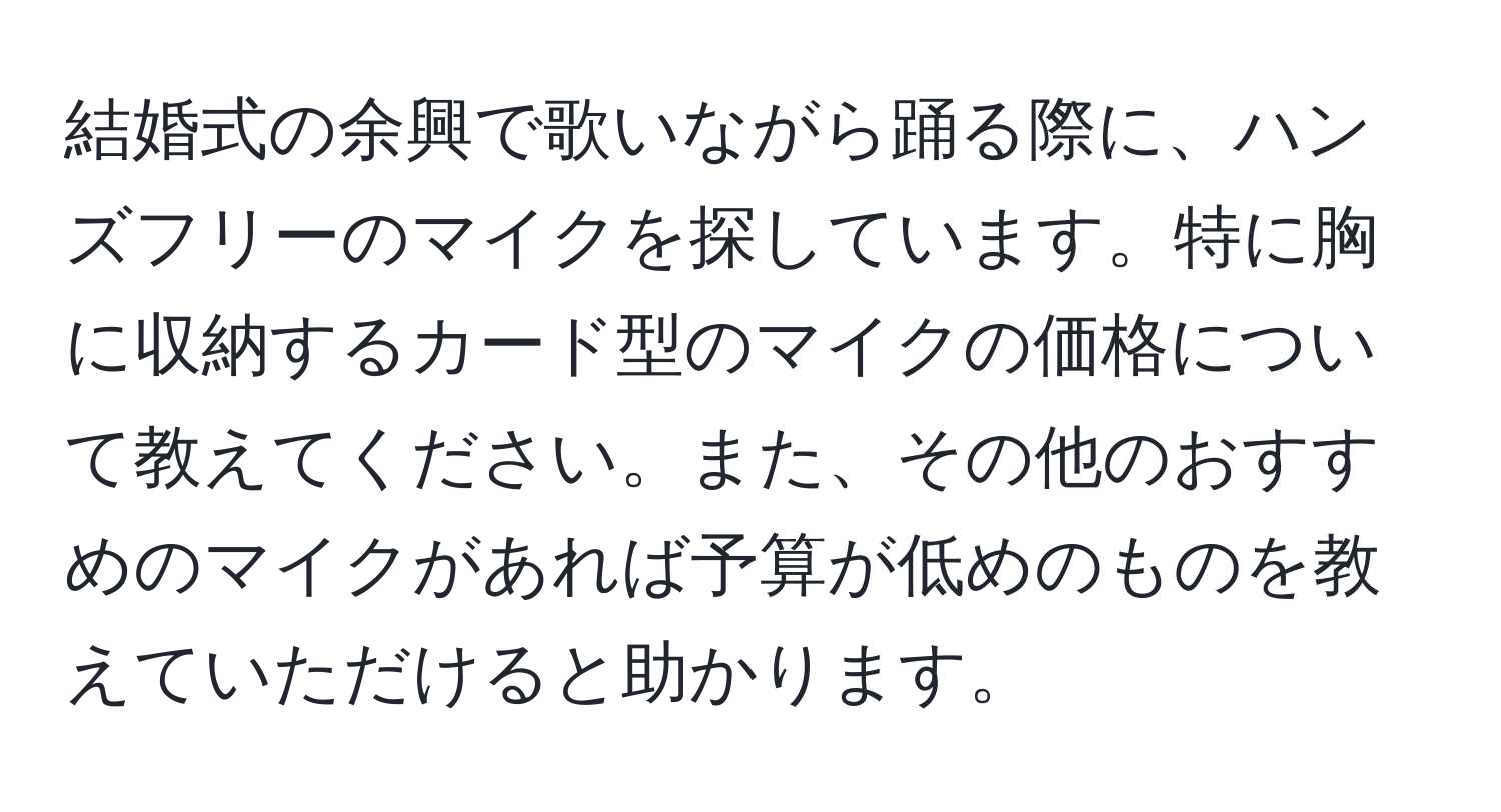 結婚式の余興で歌いながら踊る際に、ハンズフリーのマイクを探しています。特に胸に収納するカード型のマイクの価格について教えてください。また、その他のおすすめのマイクがあれば予算が低めのものを教えていただけると助かります。