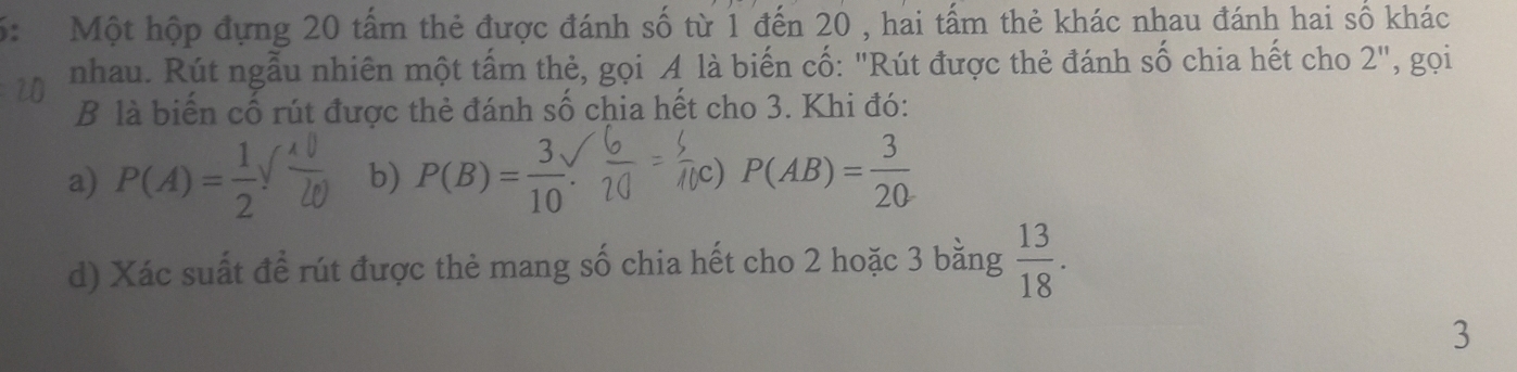 5: Một hộp đựng 20 tấm thẻ được đánh số từ 1 đến 20 , hai tấm thẻ khác nhau đánh hai số khác
nhau. Rút ngẫu nhiên một tấm thẻ, gọi A là biến cố: "Rút được thẻ đánh số chia hết cho 2", gọi
B là biến cố rút được thẻ đánh số chia hết cho 3. Khi đó:
a) P(A)= 1/2  1 b) P(B)= 3/10  P(AB)= 3/20 
c)
d) Xác suất để rút được thẻ mang số chia hết cho 2 hoặc 3 bằng  13/18 . 
3