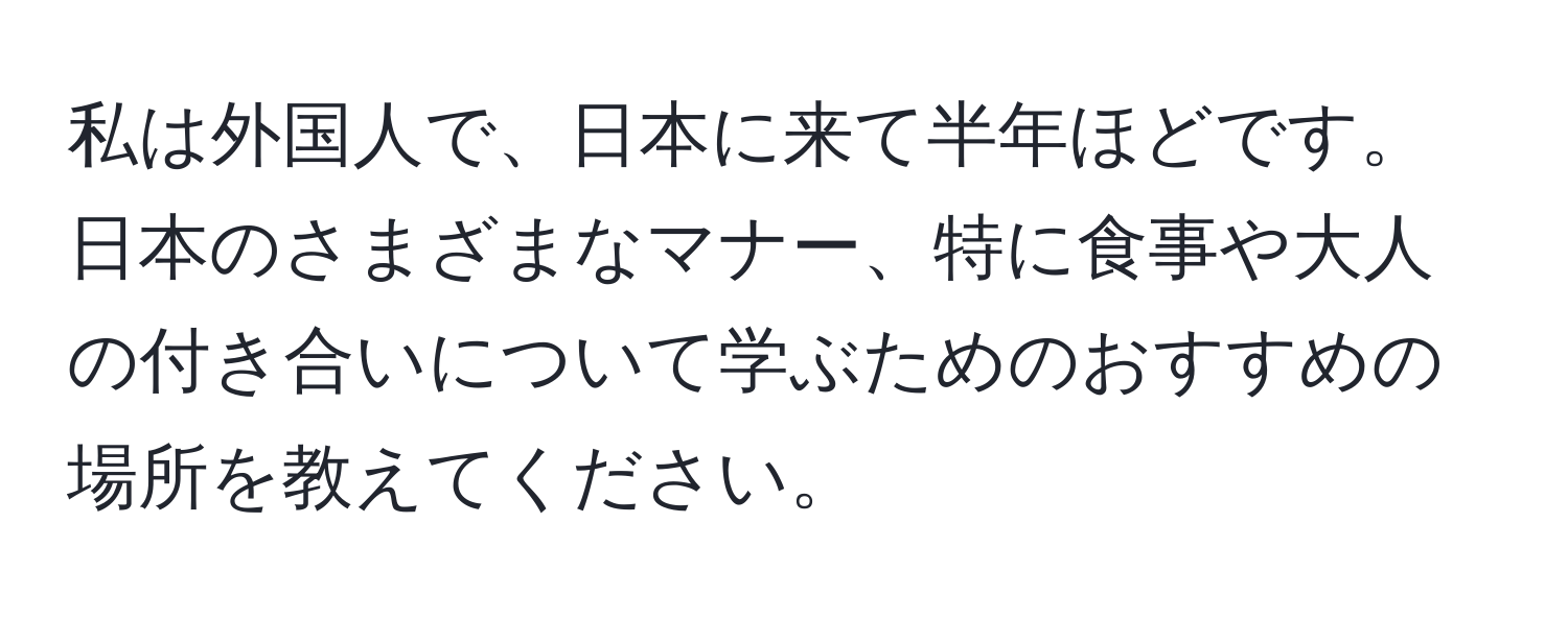 私は外国人で、日本に来て半年ほどです。日本のさまざまなマナー、特に食事や大人の付き合いについて学ぶためのおすすめの場所を教えてください。