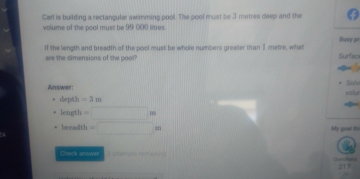 Carl is building a rectangular swimming pool. The pool must be 3 metres deep and the 
volume of the pool must be 99 000 litres. 
Busy pr 
If the length and breadth of the pool must be whole numbers greater than I metre, what 
are the dimensions of the pool? Surface 
Answer: Solvi 
volur 
depth =3m
length =□ m
breadth =□ m My goal thi 
ZA 
Check answer 2 attempts remaining 
Questions 
217 
/ 30