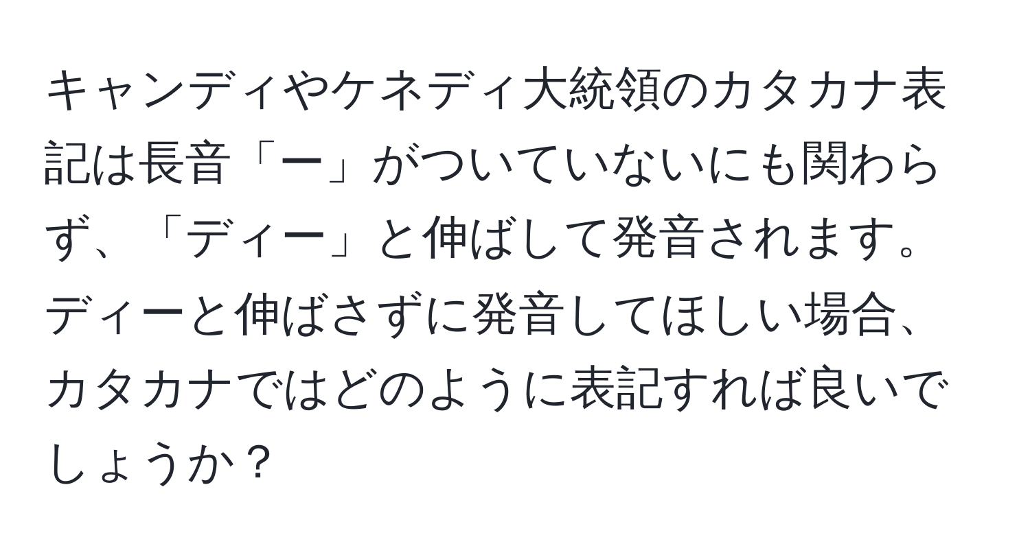 キャンディやケネディ大統領のカタカナ表記は長音「ー」がついていないにも関わらず、「ディー」と伸ばして発音されます。ディーと伸ばさずに発音してほしい場合、カタカナではどのように表記すれば良いでしょうか？