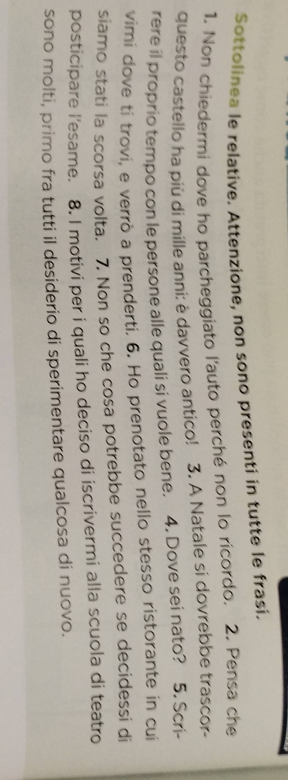 Sottolinea le relative. Attenzione, non sono presenti in tutte le frasi. 
1. Non chiedermi dove ho parcheggiato l'auto perché non lo ricordo. 2. Pensa che 
questo castello ha più di mille anni: è davvero antico! 3. A Natale si dovrebbe trascor- 
rere il proprio tempo con le persone alle quali si vuole bene. 4. Dove sei nato? 5. Scri- 
vimi dove tí trovi, e verrò a prenderti. 6. Ho prenotato nello stesso ristorante in cui 
siamo stati la scorsa volta. 7. Non so che cosa potrebbe succedere se decidessi di 
posticipare l'esame. 8. I motivi per i quali ho deciso di iscrivermi alla scuola di teatro 
sono molti, primo fra tutti il desiderio di sperimentare qualcosa di nuovo.