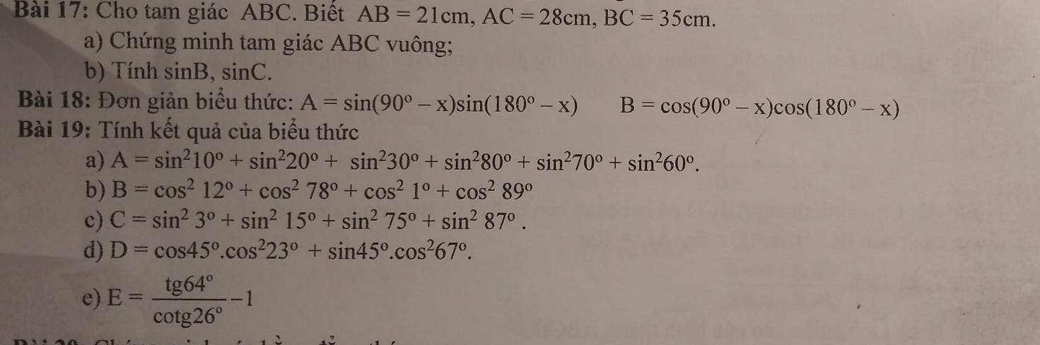 Cho tam giác ABC. Biết AB=21cm, AC=28cm, BC=35cm. 
a) Chứng minh tam giác ABC vuông; 
b) Tính sin B, sin C. 
Bài 18: Đơn giản biểu thức: A=sin (90°-x)sin (180°-x) B=cos (90°-x)cos (180°-x)
Bài 19: Tính kết quả của biểu thức 
a) A=sin^210°+sin^220°+sin^230°+sin^280°+sin^270°+sin^260°. 
b) B=cos^212°+cos^278°+cos^21°+cos^289°
c) C=sin^23°+sin^215°+sin^275°+sin^287°. 
d) D=cos 45°.cos^223°+sin 45°.cos^267°. 
e) E= tg 64°/cot g26° -1