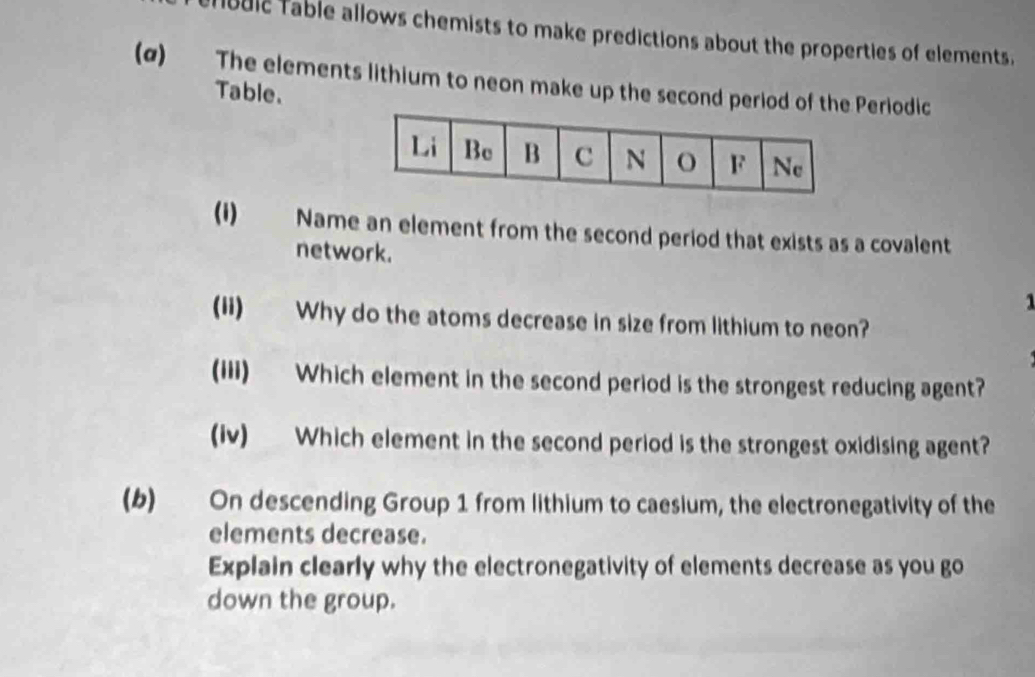 lbblc Table allows chemists to make predictions about the properties of elements. 
(α) The elements lithium to neon make up the second period of Periodic 
Table. 
(i) Name an element from the second period that exists as a covalent 
network. 
1 
(ii) Why do the atoms decrease in size from lithium to neon? 
(iii) Which element in the second period is the strongest reducing agent? 
(iv) Which element in the second period is the strongest oxidising agent? 
(b) On descending Group 1 from lithium to caesium, the electronegativity of the 
elements decrease. 
Explain clearly why the electronegativity of elements decrease as you go 
down the group.