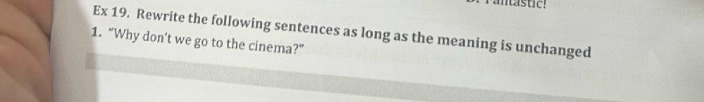 antastic! 
Ex 19. Rewrite the following sentences as long as the meaning is unchanged 
1. “Why don’t we go to the cinema?”