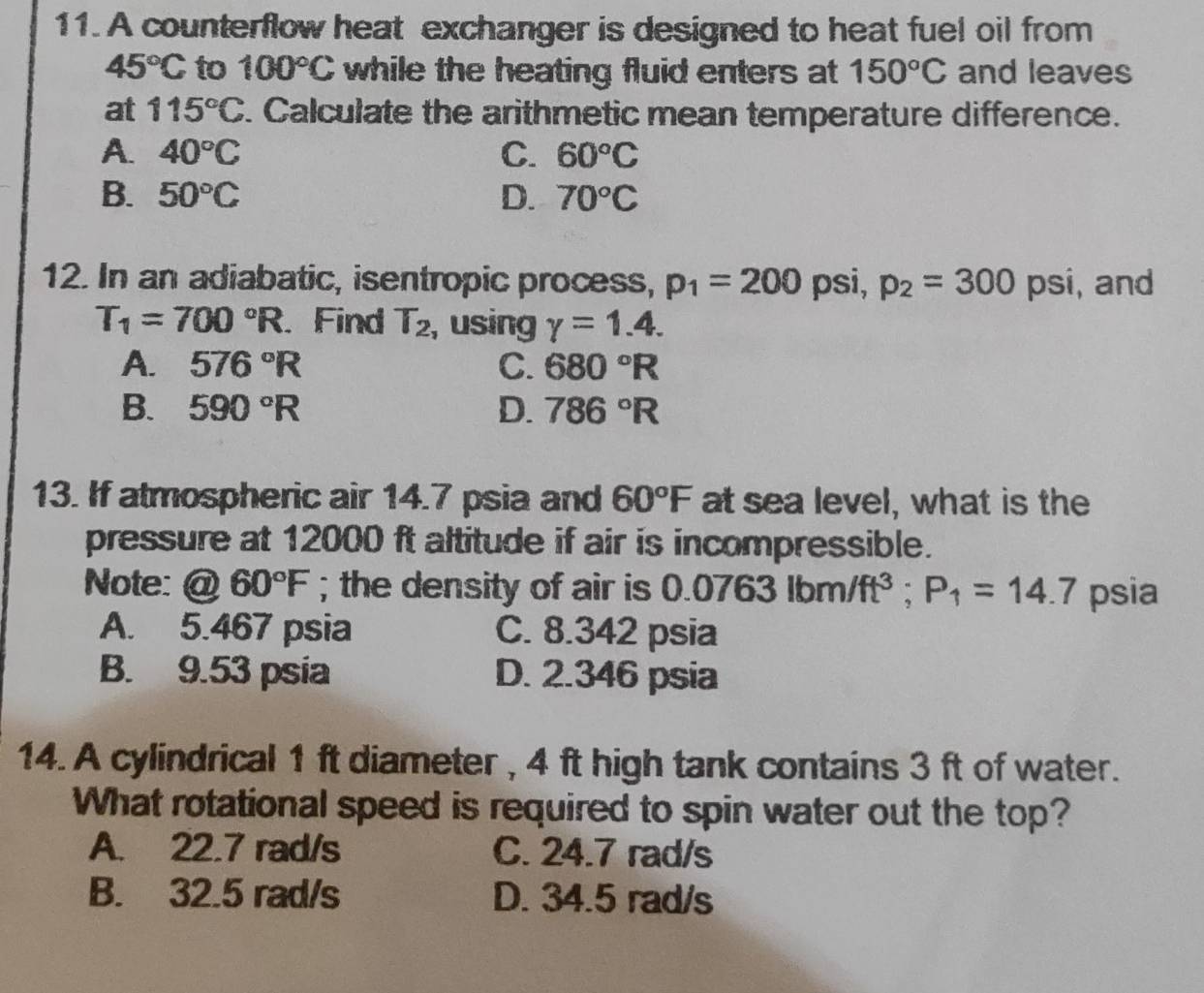 A counterflow heat exchanger is designed to heat fuel oil from
45°C to 100°C while the heating fluid enters at 150°C and leaves
at 115°C. Calculate the arithmetic mean temperature difference.
A. 40°C C. 60°C
B. 50°C D. 70°C
12. In an adiabatic, isentropic process, p_1=200 psi, p_2=300 psi, and
T_1=700°R. Find T_2 , using gamma =1.4.
A. 576°R C. 680°R
B. 590°R D. 786°R
13. If atmospheric air 14.7 psia and 60°F at sea level, what is the
pressure at 12000 ft altitude if air is incompressible.
Note: @ 60°F; the density of air is 0. .0763lbm/ft^3; P_1=14.7 psia
A. 5.467 psia C. 8.342 psia
B. 9.53 psia D. 2.346 psia
14. A cylindrical 1 ft diameter , 4 ft high tank contains 3 ft of water.
What rotational speed is required to spin water out the top?
A. 22.7 rad/s C. 24.7 rad/s
B. 32.5 rad/s D. 34.5 rad/s