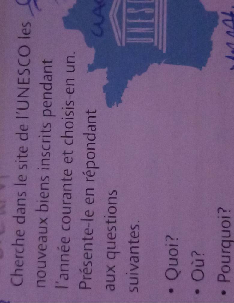 Cherche dans le site de l’UNESCO les 
nouveaux biens inscrits pendant 
l'année courante et choisis-en un. 
Présente-le en répondant 
aux questions 
suivantes. 
Quoi? 
Où? 
Pourquoi?