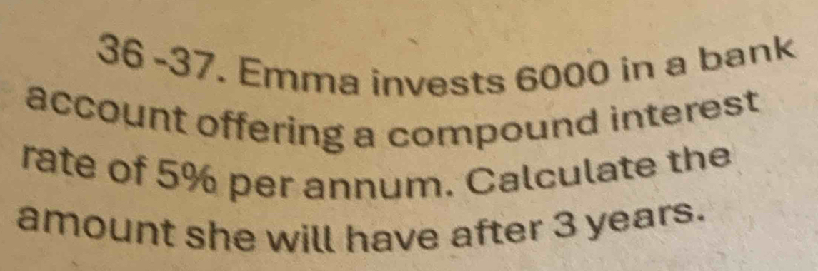 36 -37. Emma invests 6000 in a bank 
account offering a compound interest 
rate of 5% per annum. Calculate the 
amount she will have after 3 years.