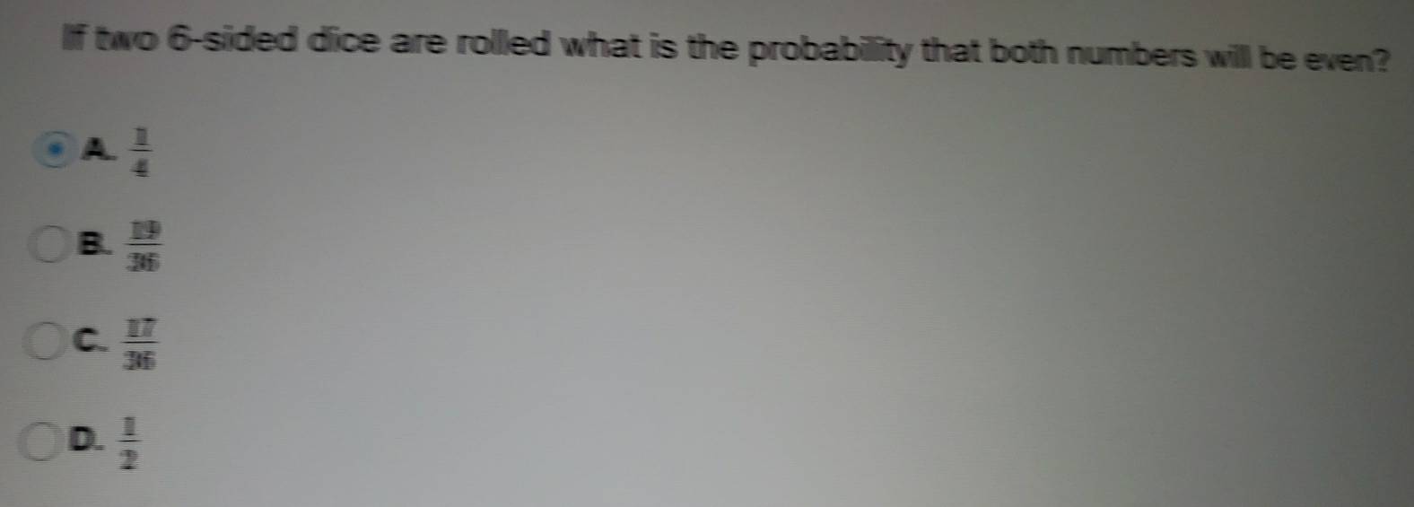 If two 6 -sided dice are rolled what is the probabillity that both numbers will be even?
A  1/4 
B.  19/36 
C.  17/36 
D.  1/2 