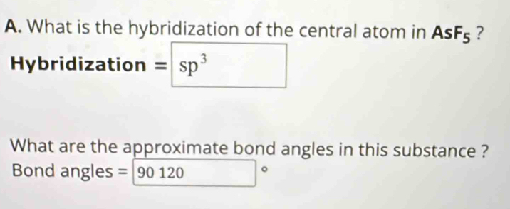 What is the hybridization of the central atom in AsF_5 ? 
Hybridization = sp^3
What are the approximate bond angles in this substance ? 
Bond angles =90120°