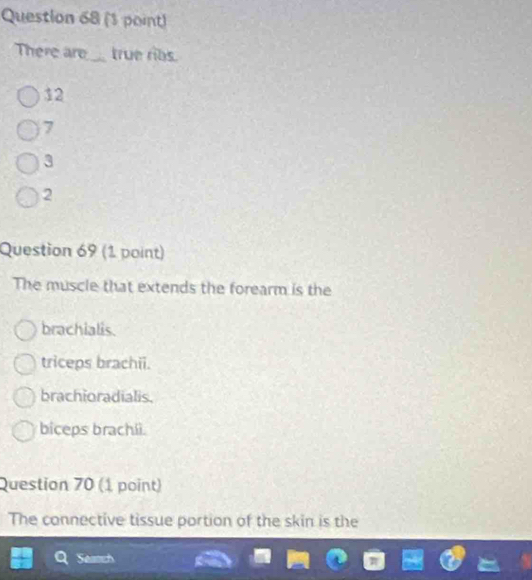 There are_ true ribs.
12
7
3
2
Question 69 (1 point)
The muscle that extends the forearm is the
brachialis.
triceps brachii.
brachioradialis.
biceps brachii.
Question 70 (1 point)
The connective tissue portion of the skin is the
Seanch