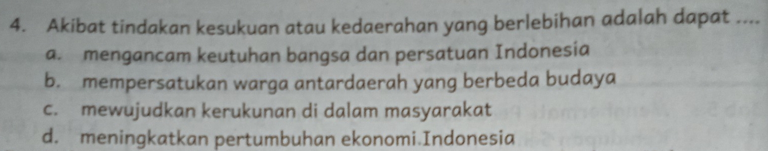 Akibat tindakan kesukuan atau kedaerahan yang berlebihan adalah dapat ....
a. mengancam keutuhan bangsa dan persatuan Indonesia
b. mempersatukan warga antardaerah yang berbeda budaya
c. mewujudkan kerukunan di dalam masyarakat
d. meningkatkan pertumbuhan ekonomi.Indonesia