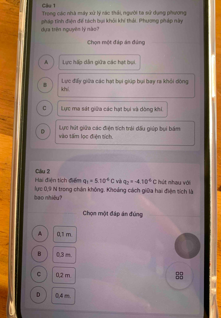 Trong các nhà máy xử lý rác thải, người ta sử dụng phương
pháp tĩnh điện để tách bụi khỏi khí thải. Phương pháp này
dựa trên nguyên lý nào?
Chọn một đáp án đúng
A Lực hấp dẫn giữa các hạt bụi.
Lực đẩy giữa các hạt bụi giúp bụi bay ra khỏi dòng
B khí.
C Lực ma sát giữa các hạt bụi và dòng khí.
D Lực hút giữa các điện tích trái dấu giúp bụi bám
vào tấm lọc điện tích.
Câu 2
Hai điện tích điểm q_1=5.10^(-6)C và q_2=-4.10^(-6)C hút nhau với
lực 0,9 N trong chân không. Khoảng cách giữa hai điện tích là
bao nhiêu?
Chọn một đáp án đúng
A 0,1 m.
B 0,3 m.
C 0,2 m.
o
n
D 0,4 m.