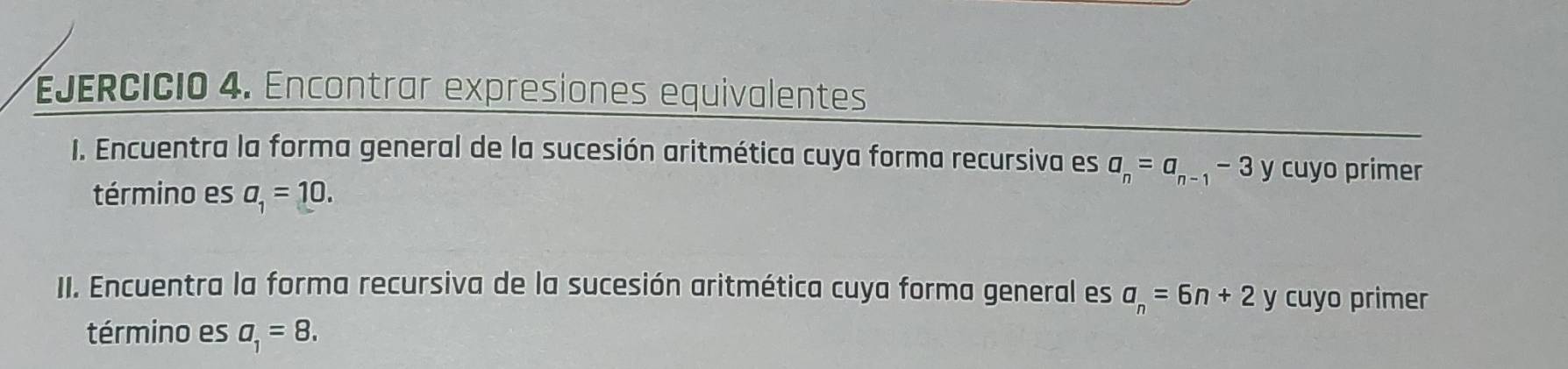 Encontrar expresiones equivalentes 
I. Encuentra la forma general de la sucesión aritmética cuya forma recursiva es a_n=a_n-1-3 y cuyo primer 
término es a_1=10. 
II. Encuentra la forma recursiva de la sucesión aritmética cuya forma general es a_n=6n+2 y cuyo primer 
término es a_1=8.