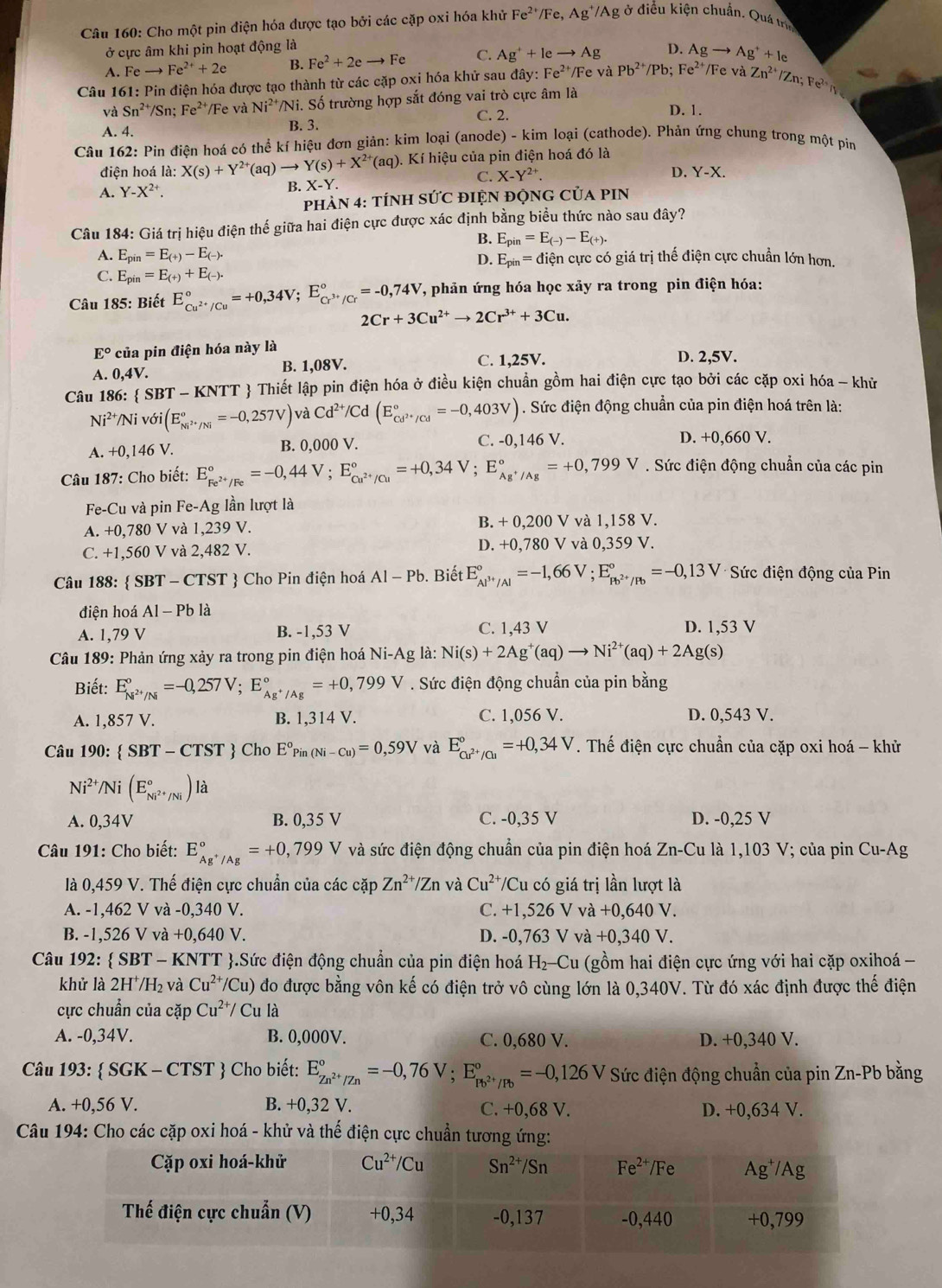 Cho một pin điện hóa được tạo bởi các cặp oxi hóa khử Fe^(2+) Fe,Ag^+/Ag 2 ở điều kiện chuẩn. Quá trị
ở cực âm khi pin hoạt động là
A. Feto Fe^(2+)+2e B. Fe^2+2eto Fe C. Ag^++leto Ag D. As _  Ag^++Ie
Câu 161: Pin điện hóa được tạo thành từ các cặp oxi hóa khử sau đây: hà Fe^2 *Fe và Pb^(2+)/Pb;Fe^(2+) Fe và Zn^(2+)/Zn;Fe^(2+)n
và Sn^(2+) /Sn; Fe^(2+) /Fe và Ni^(2+) Ni. Số trường hợp sắt đóng vai trò cực âm là
C. 2.
D. 1.
A. 4. B. 3.
Câu 162: Pin điện hoá có thể kí hiệu đơn giản: kim loại (anode) - kim loại (cathode). Phản ứng chung trong một pin
(aq). Kí hiệu của pin điện hoá đó là
D. Y-X.
điện hoá là: X(s)+Y^(2+)(aq)to Y(s)+X^(2+) X-Y
C. X-Y^(2+)
A. Y-X^(2+). B. 
pHÀN 4: tÍNH S U C đIỆN độNG Của pIN
Câu 184: Giá trị hiệu điện thế giữa hai điện cực được xác định bằng biểu thức nào sau đây?
B. E_pin=E_(-)-E_(+).
A. E_pin=E_(+)-E_(-). ciện cực có giá trị thế điện cực chuẩn lớn hơn.
D. E_pin=d
C. E_pin=E_(+)+E_(-).
Câu 185: Biết E_Cu^(2+)/Cu^circ =+0,34V;E_Cr^(3+)/Cr^circ =-0,74V , phản ứng hóa học xảy ra trong pin điện hóa:
2Cr+3Cu^(2+)to 2Cr^(3+)+3Cu.
E° của pin điện hóa này là
A. 0,4V. B. 1,08V. C. 1,25V. D. 2,5V.
Câu 186:  SBT-KNTT  Thiết lập pin điện hóa ở điều kiện chuẩn gồm hai điện cực tạo bởi các cặp oxi hóa - khử
Ni^(2+) Ni delta i(E_Ni^(2+)/Ni^circ =-0,257V) và Cd^(2+)/Cd(E_Cd^(2+)/Cd^circ =-0,403V). Sức điện động chuẩn của pin điện hoá trên là:
A. +0,146 V.
B. 0, 000 C. -0,1 46V D. +0,660 V.
Câu 187: Cho biết: E_Fe^(2+)/Fe^circ =-0,44V;E_Cu^(2+)/Cu^circ =+0,34V;E_Ag^+/Ag^circ =+0,799V. Sức điện động chuẩn của các pin
Fe-Cu và pin Fe-Ag lần lượt là
A. +0,780 V và 1,239 V. B. + 0,200 V và 1,158 V.
C. +1,560 V và 2,482 V. D. +0,780 V và 0,359 V.
Câu 188:  SBT - CTST  Cho Pin điện hoá Al-Pb. Biết E_Al^(3+)/Al^circ =-1,66V;E_Pb^(2+)/Pb^circ =-0,13V *  Sức điện động của Pin
diện hoá Al-Pb là
A. 1,79 V B. -1,53 V C. 1,43 V D. 1,53 V
Câu 189: Phản ứng xảy ra trong pin điện hoá Ni-Ag là: Ni(s)+2Ag^+(aq)to Ni^(2+)(aq)+2Ag(s)
Biết: E_N^(2+)/N^circ =-0,257V;E_Ag^+/Ag^circ =+0,799V. Sức điện động chuẩn của pin bằng
A. 1,857 V. B. 1,314 V. C. 1,056 V. D. 0,543 V.
Câu 19 0: SBT-CTST Cho E°Pin(Ni-Cu)=0,59V và E_Cu^(2+)/Cu^circ =+0,34V T. Thế điện cực chuẩn của cặp oxi hoá - khử
Ni^(2+)/Ni(E_Ni^(2+)/Ni^circ )I à
A. 0,34V B. 0,35 V C. -0,35 V D. -0,25 V
Câu 191: Cho biết: E_Ag^+/Ag^circ =+0,799V và sức điện động chuẩn của pin điện hoá Zn-Cu là 1,103 V; của pin Cu-Ag
là 0,459 V. Thế điện cực chuẩn của các cặp Zn^(2+)/Zn và Cu^(2+)/C u có giá trị lần lượt là
A. -1,462 V và -0,340 V. C. +1,526 V vdot a+0,640V
B. -1,526 V và +0,640V D. -0,763 V và +0,340V.
Câu 192:  SBT-K NTT * .Sức điện động chuẩn của pin điện hoá H_2-Cu (gồm hai điện cực ứng với hai cặp oxihoá -
khử là 2H /H_2 và Cu^(2+)/Cu) ) đo được bằng vôn kế có điện trở vô cùng lớn là 0,340V. Từ đó xác định được thế điện
cực chuẩn của cặp Cu^(2+)/Cu là
A. -0,34V. B. 0,000V. C. 0,680 V. D. +0,340 V.
Câu 193:  SGK - CTST  Cho biết: E_Zn^(2+)/Zn^circ =-0,76V;E_Pb^(2+)/Pb^circ =-0,126V Sức điện động chuẩn của pin Zn-Pb bằng
A. +0,56 V. B. +0,32 V. C. +0,68 V. D. +0,634 V.
Câu 194: Cho các cặp oxi hoá - khử và thế điện cực chuẩn tương ứng:
