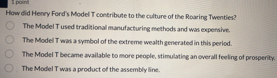 How did Henry Ford’s Model T contribute to the culture of the Roaring Twenties?
The Model T used traditional manufacturing methods and was expensive.
The Model T was a symbol of the extreme wealth generated in this period.
The Model T became available to more people, stimulating an overall feeling of prosperity.
The Model T was a product of the assembly line.