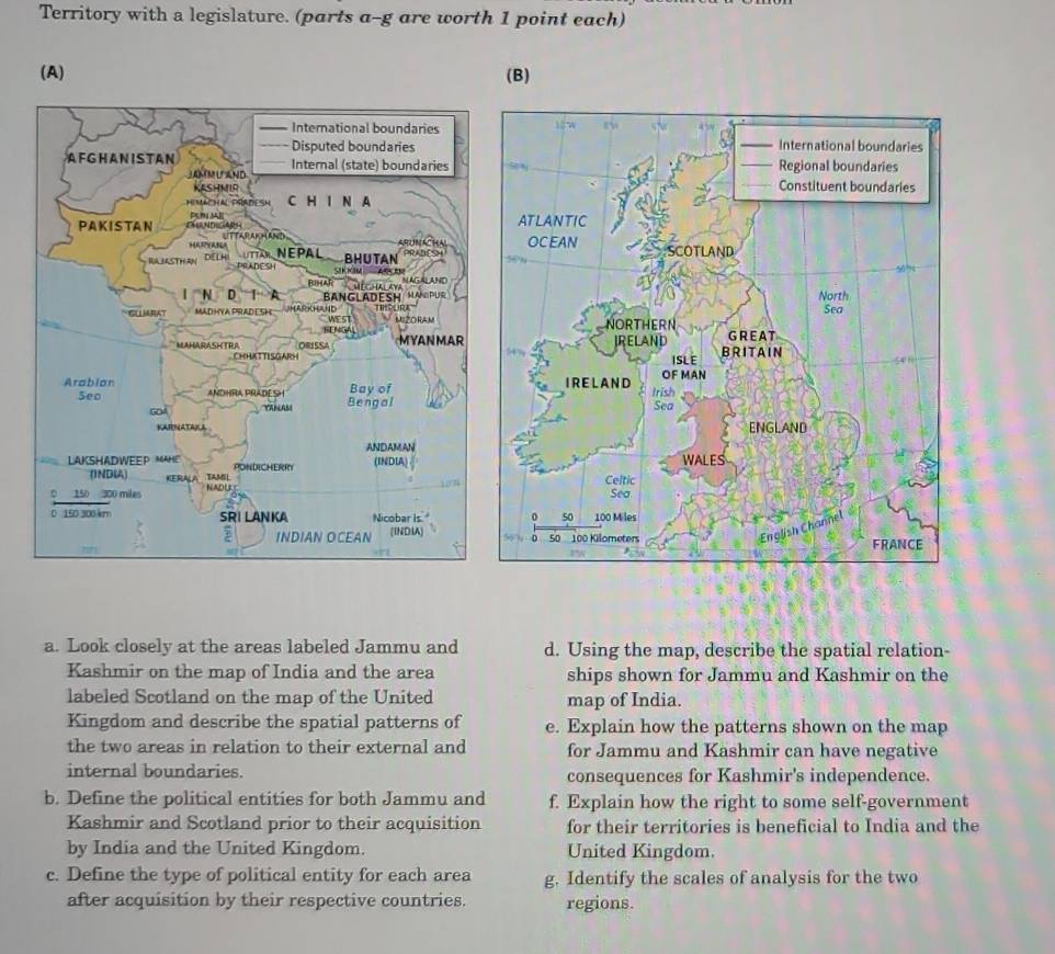 Territory with a legislature. (parts a-g are worth 1 point each) 
(A) (B) 



a. Look closely at the areas labeled Jammu and d. Using the map, describe the spatial relation- 
Kashmir on the map of India and the area ships shown for Jammu and Kashmir on the 
labeled Scotland on the map of the United map of India. 
Kingdom and describe the spatial patterns of e. Explain how the patterns shown on the map 
the two areas in relation to their external and for Jammu and Kashmir can have negative 
internal boundaries. consequences for Kashmir's independence. 
b. Define the political entities for both Jammu and f. Explain how the right to some self-government 
Kashmir and Scotland prior to their acquisition for their territories is beneficial to India and the 
by India and the United Kingdom. United Kingdom. 
c. Define the type of political entity for each area g. Identify the scales of analysis for the two 
after acquisition by their respective countries. regions.