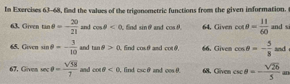 In Exercises 63-68, find the values of the trigonometric functions from the given information. t 
63. Given tan θ =- 20/21  and cos θ <0</tex> ,find sin θ and cos θ. 64. Given cot θ = 11/60  and si 
65. Given sin θ =- 3/10  and tan θ >0 、 find cos θ and cot θ. 66. Given cos θ =- 5/8  and 
67. Given sec θ = sqrt(58)/7  and cot θ <0</tex> , find csc θ and cos θ. 68. Given csc θ =- sqrt(26)/5  an