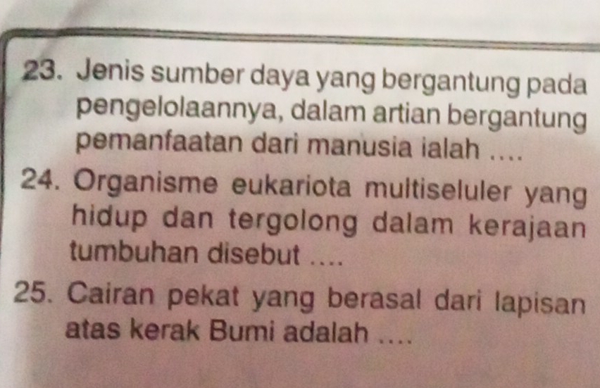 Jenis sumber daya yang bergantung pada 
pengelolaannya, dalam artian bergantung 
pemanfaatan dari manusia ialah .... 
24. Organisme eukariota multiseluler yang 
hidup dan tergolong dalam kerajaan 
tumbuhan disebut .... 
25. Cairan pekat yang berasal dari lapisan 
atas kerak Bumi adalah ....