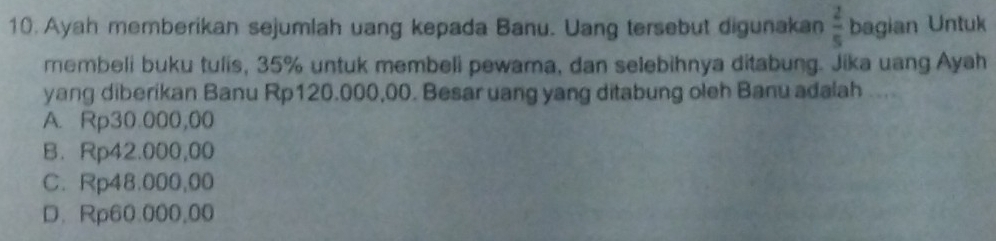 Ayah memberikan sejumlah uang kepada Banu. Uang tersebut digunakan  2/5  bagian Untuk
membeli buku tulis, 35% untuk membeli pewama, dan selebihnya ditabung. Jika uang Ayah
yang diberikan Banu Rp120.000,00. Besar uang yang ditabung oleh Banu adalah ...
A. Rp30.000,00
B. Rp42.000,00
C. Rp48.000,00
D. Rp60.000,00