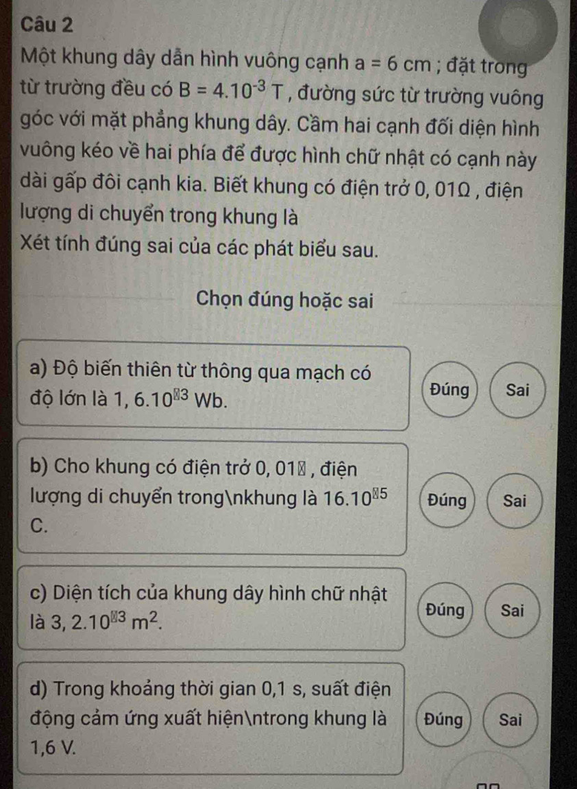 Một khung dây dẫn hình vuông cạnh a=6cm; đặt trong 
từ trường đều có B=4.10^(-3)T , đường sức từ trường vuông 
góc với mặt phẳng khung dây. Cầm hai cạnh đối diện hình 
vuông kéo về hai phía để được hình chữ nhật có cạnh này 
dài gấp đôi cạnh kia. Biết khung có điện trở 0, 01Ω , điện 
lượng di chuyển trong khung là 
Xét tính đúng sai của các phát biểu sau. 
Chọn đúng hoặc sai 
a) Độ biến thiên từ thông qua mạch có 
độ lớn là 1,6.10^(83)Wb. 
Đúng Sai 
b) Cho khung có điện trở 0, 010 , điện 
lượng di chuyển trongnkhung là 16.10^(85) Đúng Sai 
C. 
c) Diện tích của khung dây hình chữ nhật 
là 3,2.10^(□ 3)m^2. 
Đúng Sai 
d) Trong khoảng thời gian 0,1 s, suất điện 
động cảm ứng xuất hiệnntrong khung là Đúng Sai
1,6 V.