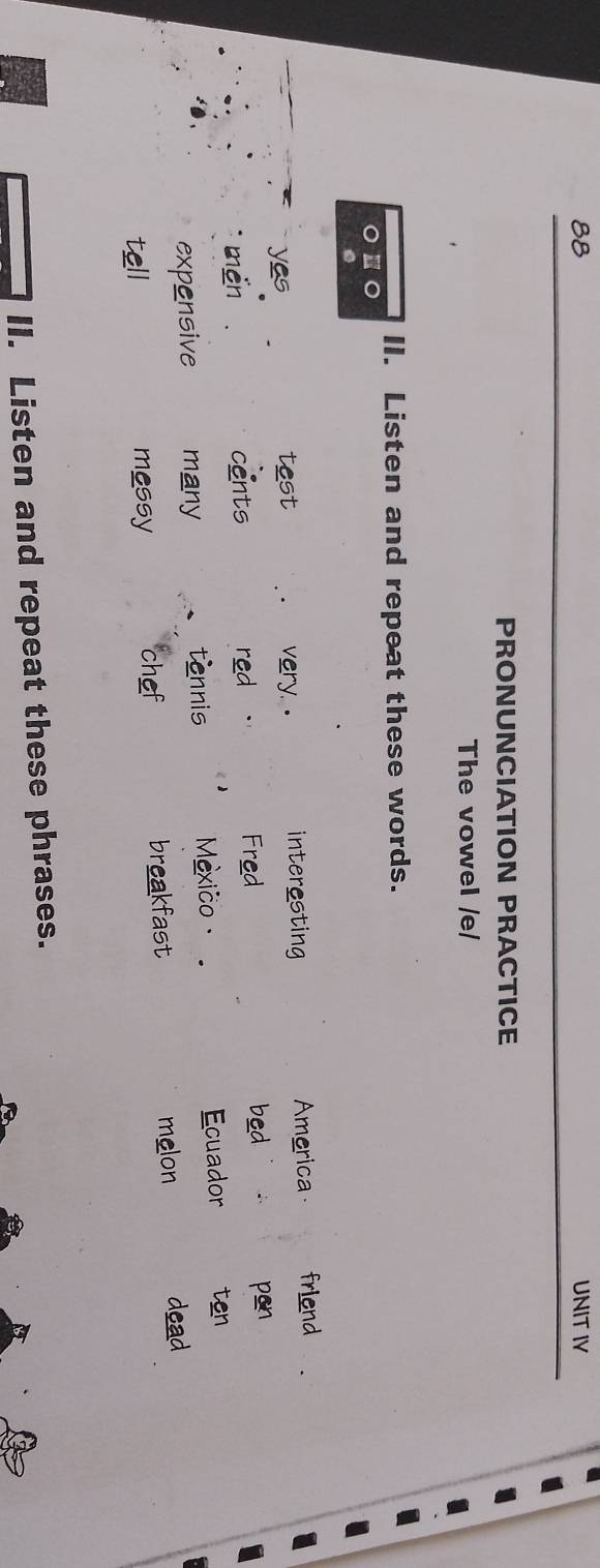 8B UNIT IV 
PRONUNCIATION PRACTICE 
The vowel /e/ 
II. Listen and repeat these words. 
yes test very. . interesting America friend 
men cents red . Fred bed 
pen 
expensive many tennis Mexico· Ecuador ten 
chef breakfast 
tell messy melon 
dead 
II. Listen and repeat these phrases.