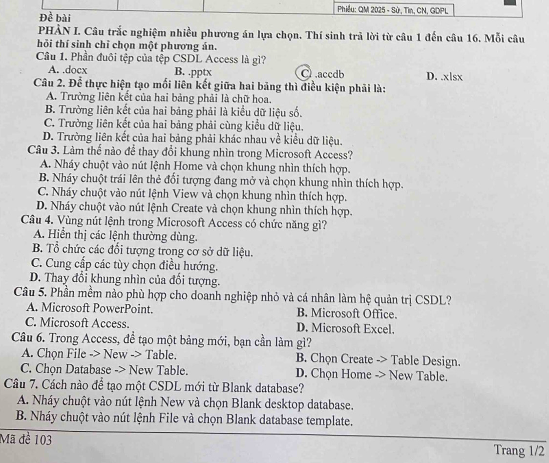 Phiều: QM 2025 - Sử, Tin, CN, GDPL
Đề bài
PHÀN I. Câu trắc nghiệm nhiều phương án lựa chọn. Thí sinh trả lời từ câu 1 đến câu 16. Mỗi câu
hỏi thí sinh chỉ chọn một phương án.
Câu 1. Phần đuôi tệp của tệp CSDL Access là gì?
A. .docx B. .pptx C.accdb D. .xlsx
Câu 2. Để thực hiện tạo mối liên kết giữa hai bảng thì điều kiện phải là:
A. Trường liên kết của hai bảng phải là chữ hoa.
B. Trường liên kết của hai bảng phải là kiểu dữ liệu số.
C. Trường liên kết của hai bảng phải cùng kiểu dữ liệu.
D. Trường liên kết của hai bảng phải khác nhau về kiểu dữ liệu.
Câu 3. Làm thế nào để thay đổi khung nhìn trong Microsoft Access?
A. Nháy chuột vào nút lệnh Home và chọn khung nhìn thích hợp.
B. Nháy chuột trái lên thẻ đối tượng đang mở và chọn khung nhìn thích hợp.
C. Nháy chuột vào nút lệnh View và chọn khung nhìn thích hợp.
D. Nháy chuột vào nút lệnh Create và chọn khung nhìn thích hợp.
Câu 4. Vùng nút lệnh trong Microsoft Access có chức năng gì?
A. Hiển thị các lệnh thường dùng.
B. Tổ chức các đối tượng trong cơ sở dữ liệu.
C. Cung cấp các tùy chọn điều hướng.
D. Thay đổi khung nhìn của đối tượng.
Câu 5. Phần mềm nào phù hợp cho doanh nghiệp nhỏ và cá nhân làm hệ quản trị CSDL?
A. Microsoft PowerPoint. B. Microsoft Office.
C. Microsoft Access. D. Microsoft Excel.
Câu 6. Trong Access, để tạo một bảng mới, bạn cần làm gì?
A. Chọn File -> New -> Table. B. Chọn Create -> Table Design.
C. Chọn Database -> New Table. D. Chọn Home -> New Table.
Câu 7. Cách nào để tạo một CSDL mới từ Blank database?
A. Nháy chuột vào nút lệnh New và chọn Blank desktop database.
B. Nháy chuột vào nút lệnh File và chọn Blank database template.
Mã đề 103
Trang 1/2