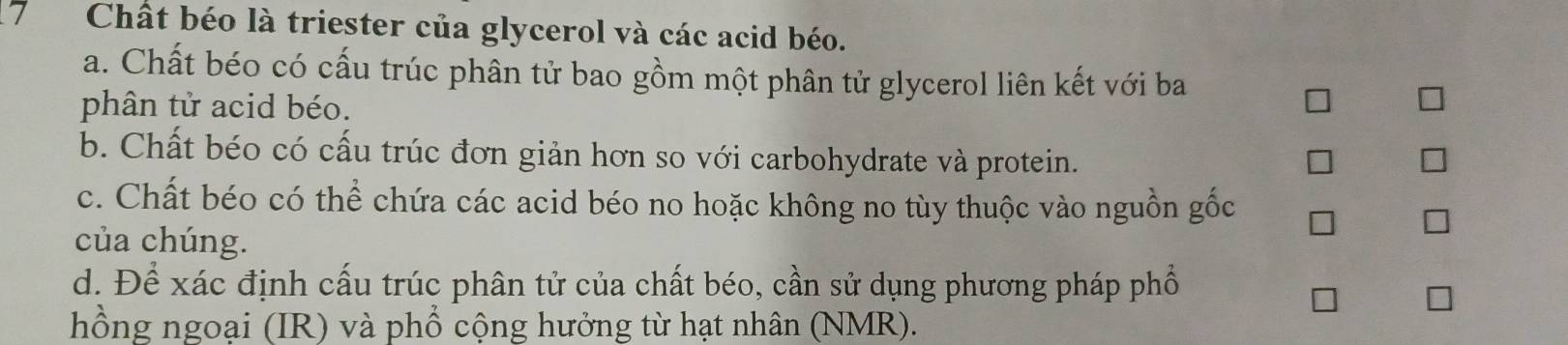 Chất béo là triester của glycerol và các acid béo.
a. Chất béo có cấu trúc phân tử bao gồm một phân tử glycerol liên kết với ba
phân tử acid béo.
b. Chất béo có cấu trúc đơn giản hơn so với carbohydrate và protein.
c. Chất béo có thể chứa các acid béo no hoặc không no tùy thuộc vào nguồn gốc
của chúng.
d. Để xác định cấu trúc phân tử của chất béo, cần sử dụng phương pháp phố
hồng ngoại (IR) và phổ cộng hưởng từ hạt nhân (NMR).