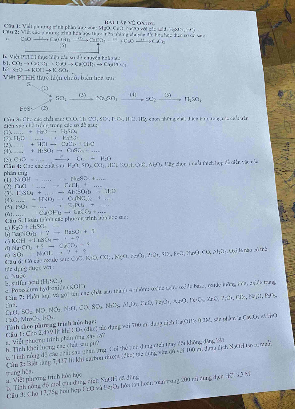 bài tập vẻ Oxide
Cầu 1: Viết phương trình phản ứng của: MgO, CuO, Na2O với các acid: H₂SO₄, HCl
Câu 2: Viết các phương trình hóa học thực hiện những chuyển đổi hóa học theo sơ đồ sau:
a. CaOxrightarrow (0) Ca(OH)_2xrightarrow (2)CaCO_3xrightarrow (3)CaOxrightarrow (4)CaCl_2
(5)
b. Viết PTHH thực hiện các sơ đồ chuyển hoá sau:
b1. CO_2to CaCO_3to CaOto Ca(OH)_2to Ca_3(PO_4)_3.
b2. K_2Oto KOHto K_2SO_4.
Viết PTHH thực hiện chuỗi biển hoá sau:
S
(1)
SO_2xrightarrow (3) Na_2SO_3xrightarrow (4)SO_2xrightarrow (5)H_2SO_3
FeS_2 (2)
Câu 3: Cho các chất sau: CuO,H_2,CO,SO_3,P_2O_5.H_2O 0. Hãy chọn những chất thích hợp trong các chất trên
diền vào chỗ trống trong các sơ đồ sau:
(1). _...+H_2Oto H_2SO_4
(2). H_2O+...to H_3PO_4
(3). _ +HClto CuCl_2+H_2O
(4). _ +H_2SO_4to CuSO_4+... _
(5). CuO+.
_ Cu+H_2O
Câu 4: Cho các chất sa u: H_2O,SO_3,CO_2,HCl,KOH,CaO,Al_2O_3.. Hãy chọn 1 chất thích hợp đề điền vào các
phản ứng.
(1). NaOH+. _ to Na_2SO_4+...
(2) CuO+...to _ CuCl_2+.. _
(3). H_2SO_4+...to Al_2(SO_4)_3+H_2O
(4).+HNO_3to Ca(NO_3)_2+...
(5). P_2O_5+...to K_3PO_4+... _
(6)._...+Ca(OH)_2to CaCO_3+... _
Câu 5: Hoàn thành các phương trình hóa học sau:
a) K_2O+H_2SO_4to
b) Ba(NO_3)_2+?to BaSO_4+ ?
c) KOH+CuSO_4to ?+?
d) Na_2CO_3+?to CaCO_3+?
e) SO_3+NaOHto ?+? CaO,K_2O,CO_2,MgO,Fe_2O_3,P_2O_5,SO_3,FeO,Na_2O,CO,Al_2O_3 Oxide nào có 1 hhat o
Câu 6: Có các oxide sau: (
tác dụng được với :
a. Nước
b. sulfur acid (H_2SO_4)
c. Potassium hydroxide (KOH)
Câu 7: Phân loại và gọi tên các chất sau thành 4 nhóm: oxide acid, oxide basơ, oxide lưỡng tính, oxide trung
tính. SO_2,NO,NO_2,N_2O,CO,SO_3,N_2O_5,Al_2O_3,CuO,Fe_2O_3,Ag_2O,Fe_3O_4,ZnO,P_2O_5,CO_2,Na_2O,P_2O_5,
CaC ).
CaO, Mn_2O_7,I_2O_7.
Tính theo phương trình hóa học:
Câu 1: Cho 2,479 lit khí CO_2 (dkc) tác dụng với 700 ml dung dịch Ca(OH)_20,2M 1, sản phẩm là CaCO_3 và H_2O
a. Viết phương trình phản ứng xảy ra?
b. Tính khối lượng các chất sau pư?
c. Tính nồng độ các chất sau phản ứng. Coi thể tích dung dịch thay đổi không đáng kể?
Câu 2: Biết rắng 7,437 lít khí carbon dioxit (dkc) tác dụng vừa đủ với 100 ml dung dịch NaOH tạo ra muối
trung hòa.
a. Viết phương trình hóa học
b. Tính nồng độ moI của dung dịch NaOH đã dùng
Câu 3: Cho 17,76g hỗn hợp CaO và Fe O_3 hòa tan hoàn toàn trong 200 ml dung dịch HCl 3,3 M