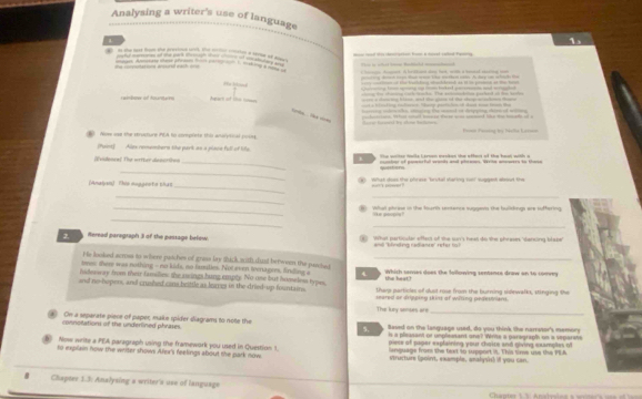 Analysing a writer's use of language
in the nest fo the presih ck fn lon cion a serm ot   
ans arl eanh ===  magn. Amatess shese phrson h     msking g "f dna Chao Aent. A brans do bat, with a bontel cning t
_       A a  hd 
       
                                                          
_     a 
ong to chaiing cach tm/ks. The semodiion pached on ton sartin
are a chacing tnt and tha gn t the aleg a staton tre
raimbow of toureues              ost a tinling raimcs. Vhanp particin o dan non tean the
ea a he aarng t mand of detpping dn of w  
                
Race fed by afroe telam   -    -   _   
Now ose the structure PEA to comprets this analytial poby  F=nol Fasing tị Náclla Earsan
(fuist] Alex conembers the park as a piace full of life
_
(Evidenea) The wrrter desuriões y The mrter malle Ltrnan meskes the aften of the heat with a
_
questors ontor of ponmnrfull wanks and phraoes Wevina anpaers to those
_
(Amalgen) Thi muggent a nhạt (a) What does the phrese "brutal staring cai! suggest alout the
_   
__
_ Wal phrase in the fourth senance suggevs the buildings are suffering
_
ike poopos 
_
2.    Meread paregraph 3 of the passage befew.  What particular effest of the sur's heat do the phrases 'dancing blape"
=  ''Mndng  r adianre' re h     
He looked across to where patches of grass lay fhick,aith,dual berwen the paached_
tmes; there was nothing - no kids, no tamities. Not even seenagees, finding a 4 the heat?
hideaway from their families the aings bung emply. No one but homeless types,  Which saries does the following sentance draw on to convey
and no-bopers, and crushed cans beittle as leares in the dried-up fountains. seared or drippiny skins of witing pedestrans.
thep particles of skol rose from the burning sidlewalks, stinging the
The key senses are
_
. On a separate piece of papec make spider diagrams to note the Based on the language used, do you think tke narretor's memory
connolations of the underlined phrases.
5.
is a pleasant or umpleasant one? Write a paregraph on a veparat
piese of paper explaining your choice and giving examples of
6 Now write a PEA paragraph using the framework you used in Question 1. structure (point, example, analysi) if you can.
to explain now the witer shows Afex's feelings about the park now language from the fext to support it. This time use the PEA
* Chapter 1.3. Analysing a writer's use of language