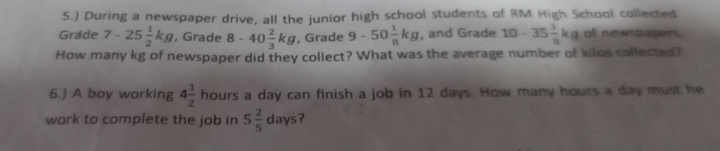 5.) During a newspaper drive, all the junior high school students of RM High School collected 
Grade 7-25 1/2 kg , Grade 8-40 2/3 kg , Grade 9-50 1/8 kg , and Grade 10-35 3/8 kg of newspapers. 
How many kg of newspaper did they collect? What was the average number of kilos collected? 
6.) A boy working 4 1/2  hours a day can finish a job in 12 days. How many hours a day must he 
work to complete the job in 5 2/5  days?