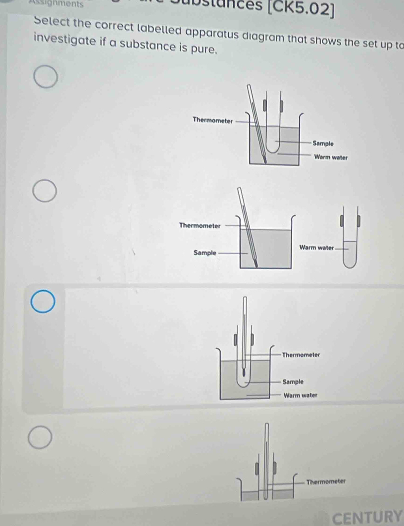 Assignments jubstances [CK5.02] 
Select the correct labelled apparatus diagram that shows the set up to 
investigate if a substance is pure. 
Thermometer 
Sample 
Warm water 
Thermometer 
CENTURY