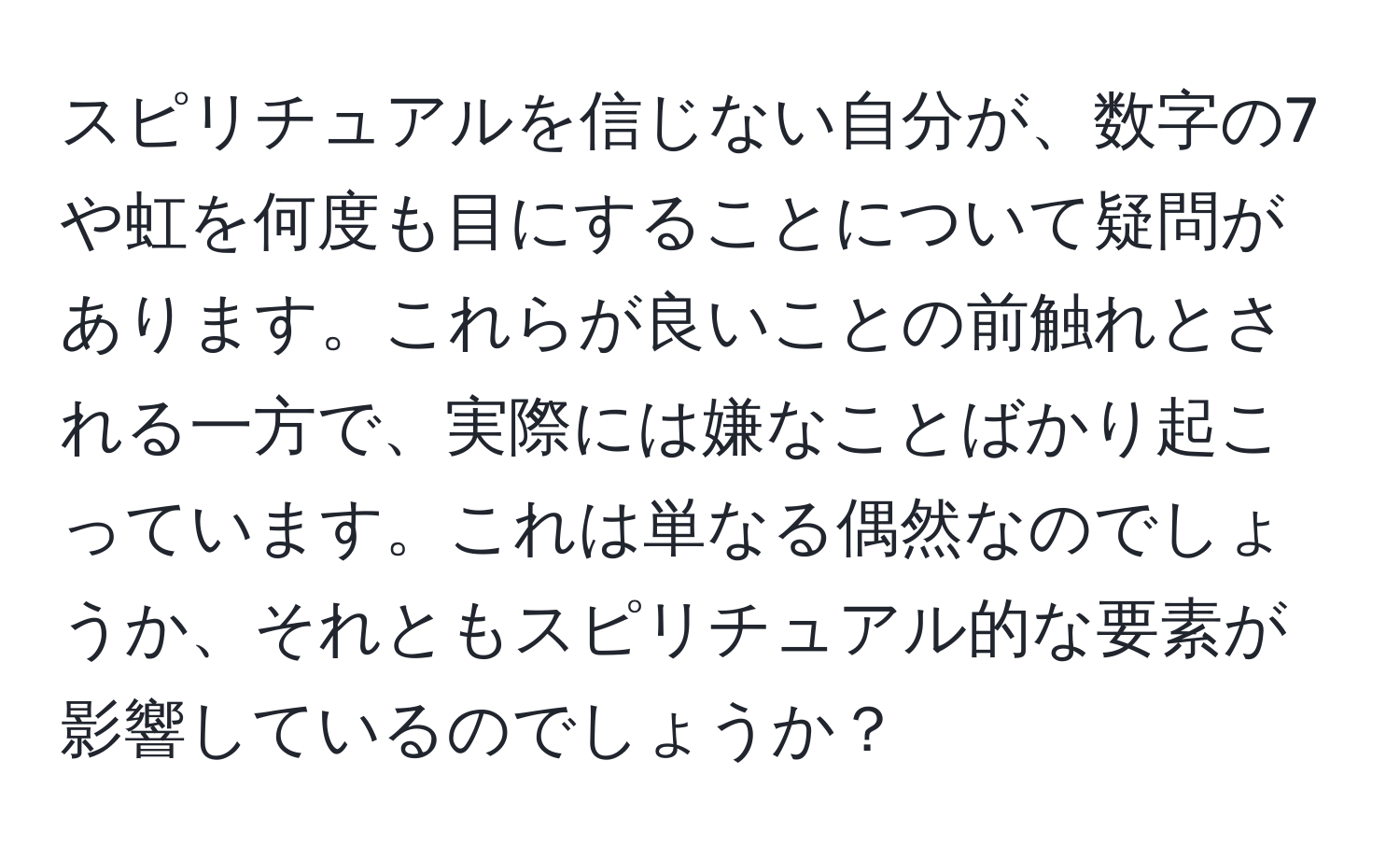 スピリチュアルを信じない自分が、数字の7や虹を何度も目にすることについて疑問があります。これらが良いことの前触れとされる一方で、実際には嫌なことばかり起こっています。これは単なる偶然なのでしょうか、それともスピリチュアル的な要素が影響しているのでしょうか？