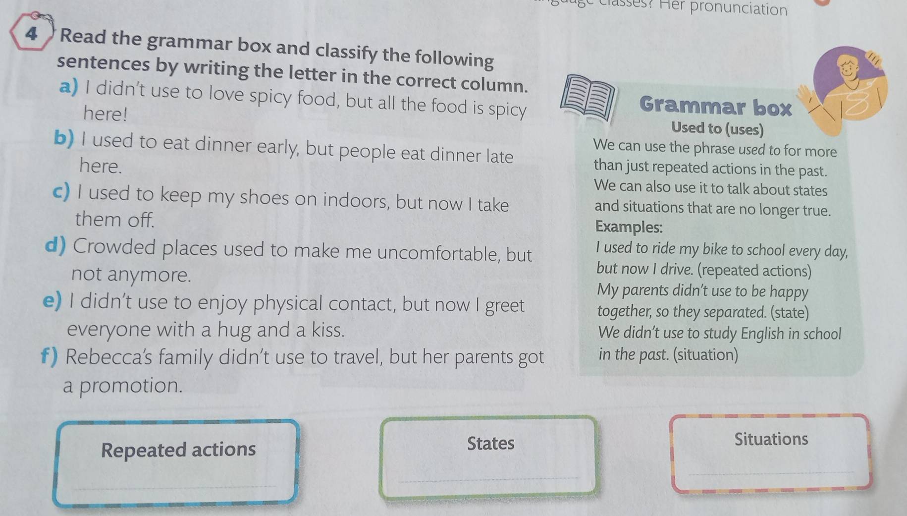 classes? Her pronunciation 
4 Read the grammar box and classify the following 
sentences by writing the letter in the correct column. 
a) I didn't use to love spicy food, but all the food is spicy 
here! 
Grammar box 
Used to (uses) 
b) I used to eat dinner early, but people eat dinner late 
We can use the phrase used to for more 
here. than just repeated actions in the past. 
We can also use it to talk about states 
c) I used to keep my shoes on indoors, but now I take and situations that are no longer true. 
them off. Examples: 
d) Crowded places used to make me uncomfortable, but 
I used to ride my bike to school every day, 
not anymore. 
but now I drive. (repeated actions) 
My parents didn’t use to be happy 
e) I didn't use to enjoy physical contact, but now I greet together, so they separated. (state) 
everyone with a hug and a kiss. We didn’t use to study English in school 
f) Rebecca's family didn’t use to travel, but her parents got in the past. (situation) 
a promotion. 
Repeated actions 
States 
Situations 
_ 
_ 
_