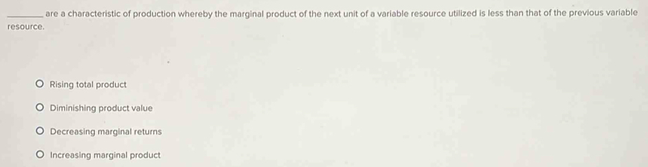 are a characteristic of production whereby the marginal product of the next unit of a variable resource utilized is less than that of the previous variable
resource.
Rising total product
Diminishing product value
Decreasing marginal returns
Increasing marginal product