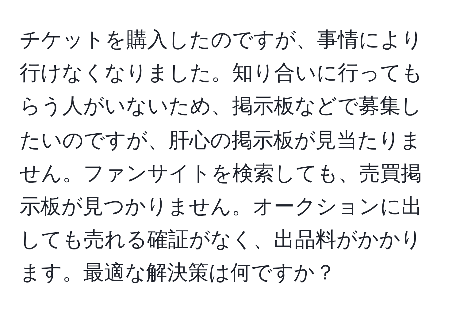 チケットを購入したのですが、事情により行けなくなりました。知り合いに行ってもらう人がいないため、掲示板などで募集したいのですが、肝心の掲示板が見当たりません。ファンサイトを検索しても、売買掲示板が見つかりません。オークションに出しても売れる確証がなく、出品料がかかります。最適な解決策は何ですか？