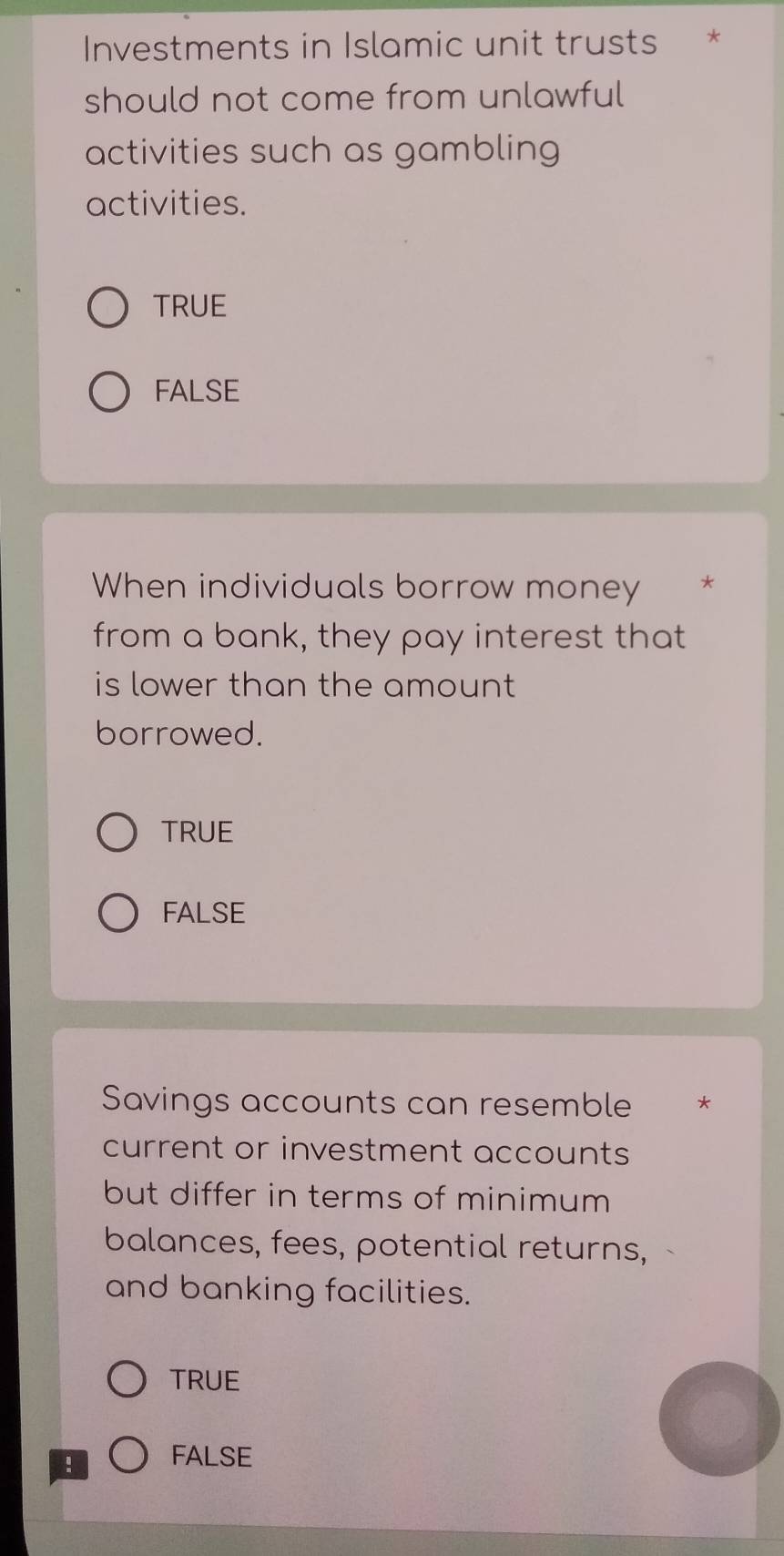 Investments in Islamic unit trusts *
should not come from unlawful
activities such as gambling
activities.
TRUE
FALSE
When individuals borrow money *
from a bank, they pay interest that
is lower than the amount
borrowed.
TRUE
FALSE
Savings accounts can resemble *
current or investment accounts
but differ in terms of minimum
balances, fees, potential returns,
and banking facilities.
TRUE
! FALSE