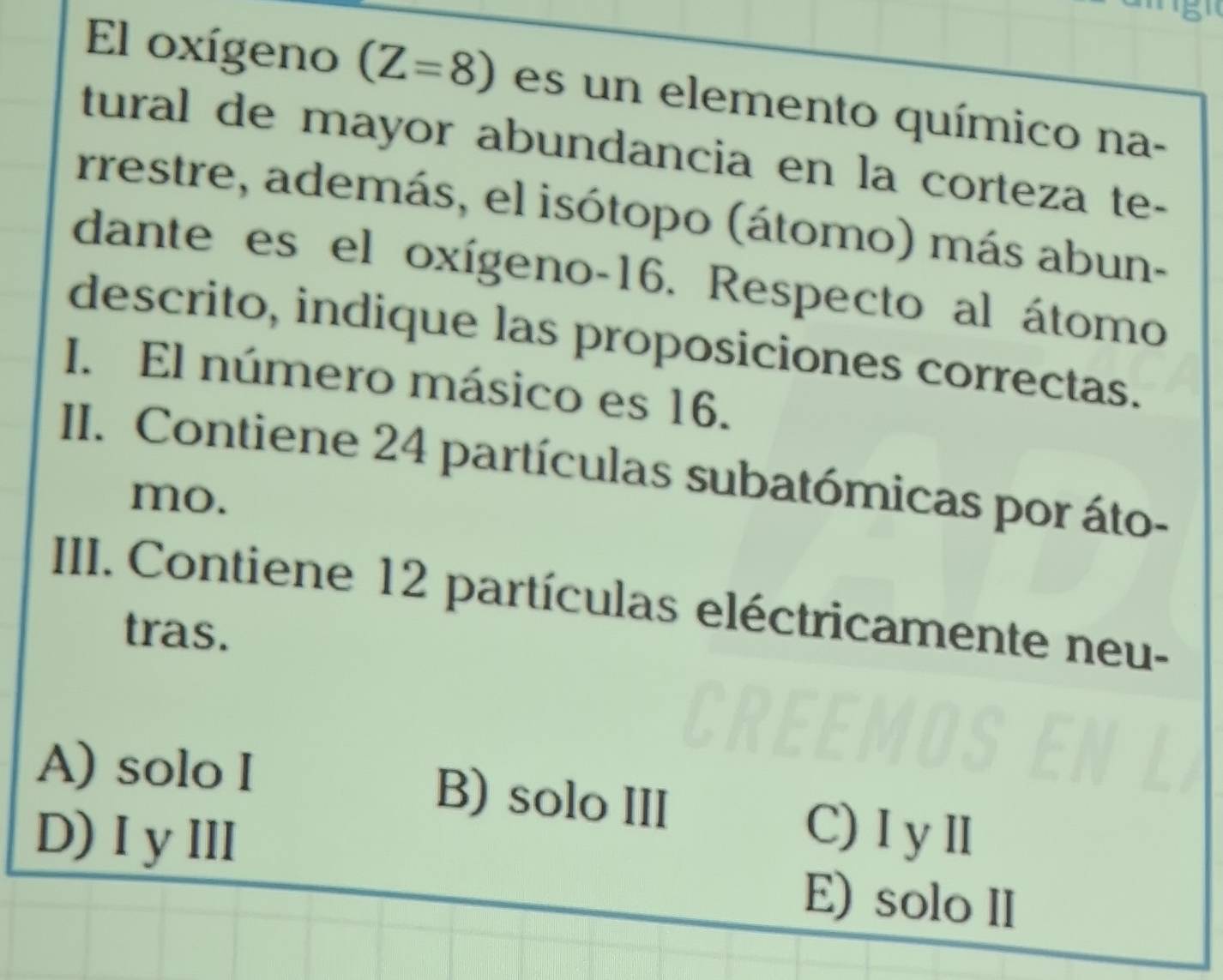 El oxígeno (Z=8) es un elemento químico na-
tural de mayor abundancia en la corteza te-
rrestre, además, el isótopo (átomo) más abun-
dante es el oxígeno- 16. Respecto al átomo
descrito, indique las proposiciones correctas.
I. El número másico es 16.
II. Contiene 24 partículas subatómicas por áto-
mo.
III. Contiene 12 partículas eléctricamente neu-
tras.
A) solo I B) solo III C) I yⅢ
D)IyⅢ E) solo II