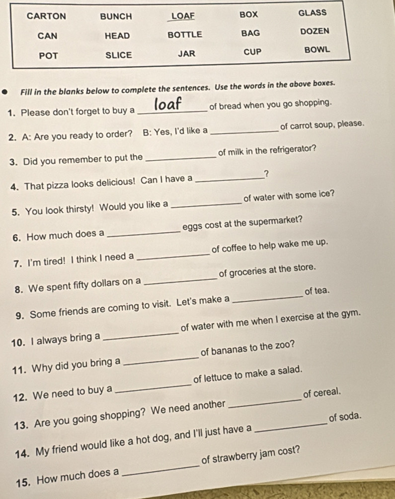 Fill in the blanks below to complete the sentences. Use the words in the above boxes. 
1. Please don't forget to buy a _of bread when you go shopping. 
2. A: Are you ready to order? B: Yes, I'd like a_ of carrot soup, please. 
3. Did you remember to put the _of milk in the refrigerator? 
4. That pizza looks delicious! Can I have a _? 
5. You look thirsty! Would you like a _of water with some ice? 
6. How much does a _eggs cost at the supermarket? 
7. I'm tired! I think I need a _of coffee to help wake me up. 
8. We spent fifty dollars on a _of groceries at the store. 
of tea. 
9. Some friends are coming to visit. Let's make a 
_ 
10. I always bring a _of water with me when I exercise at the gym. 
11. Why did you bring a _of bananas to the zoo? 
12. We need to buy a _of lettuce to make a salad. 
13. Are you going shopping? We need another __of cereal. 
of soda. 
14. My friend would like a hot dog, and I'll just have a 
15. How much does a _of strawberry jam cost?