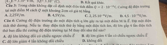 C. E=3.10°V/m, |Q|-'(3.10°(C) D. Kết quả khác.
Câu 3: Trong chân không đặt cố định một điện tích điểm Q=2· 10^(-13)C
tại một điểm M cách Q một khoảng 2cm có giá trị bằng . Cường độ điện trường
A. 2,25V/m. B. 4,5V/m. C. 2,25.10^(-4)V/m. D. 4,5· 10^(-4)V/m. 
Câu 4: Cường độ điện trường do một điện tích q lớn gây ra tại một điểm M là vector E. Đặt một điện
tích thử dương. Nếu ta thay điện tích thử ấy bằng một điện tích âm, độ lớn gấp 4 lần điện tích
thử ban đầu thì cường độ điện trường tại M thay đổi như thế nào?
A. độ lớn không đổi có chiều ngược chiều vector E B. độ lớn giảm 4 lần có chiều ngược chiều vector E
C. độ lớn giảm 4 lần không đổi chiều D. không đổi