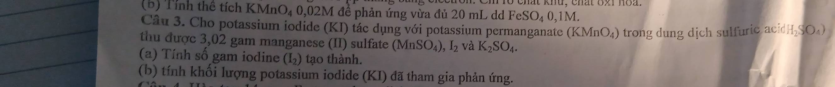 Chất khu, chất 62i hoà. 
(b) Tính thể tích KMn O_4 0, 02M I để phản ứng vừa đủ 20 mL dd FeSO_40, 1M. 
Câu 3. Cho potassium iodide (KI) tác dụng với potassium permanganateà (KMnO_4) trong dung dịch sulfuric aci H_2SO_4)
thu được 3,02 gam manganese (II) sulfate (MnSO_4),I_2 và K_2SO_4. 
(a) Tính số gam iodine (I_2) ạ th nh. 
(b) tính khối lượng potassium iodide (KI) đã tham gia phản ứng.