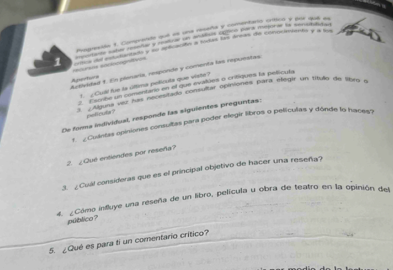 ción II 
Progresión 1. Comprende que es una reseña y comentario crítico y por que es 
importante saber reseñar y reatizar un analisis optico para mejorar la sensibilidao 
1 crífica del estudiaritado y su aplicación a todas las áreas de conocimiento y a los 
recursos sociocogriltivos. 
Actividad 1. En plenaria, responde y comenta las repuestas: 
Apertura 
1. ¿Cuál fue la última película que viste? 
2. Escribe un comentario en el que evalúes o critiques la película 
3. ¿Alguna vez has necesitado consultar opiniones para elegir un título de libro o 
pelicula? 
De forma individual, responde las siguientes preguntas: 
1. Cuántas opiniones consultas para poder elegir libros o películas y dónde lo haces? 
2. ¿Qué entiendes por reseña? 
3. ¿Cuál consideras que es el principal objetivo de hacer una reseña? 
4. ¿Cómo influye una reseña de un libro, película u obra de teatro en la opinión del 
público? 
5. ¿Qué es para ti un comentario crítico?