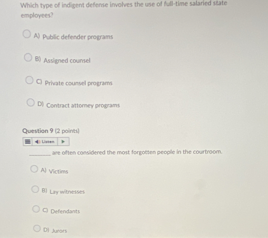 Which type of indigent defense involves the use of full-time salaried state
employees?
A) Public defender programs
B) Assigned counsel
C) Private counsel programs
D) Contract attorney programs
Question 9 (2 points)
§ Listen
_
are often considered the most forgotten people in the courtroom.
A) Victims
B) Lay witnesses
C) Defendants
D) Jurors