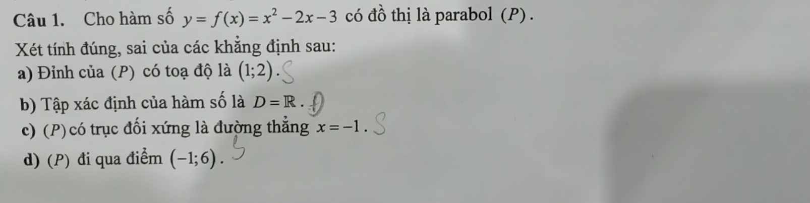 Cho hàm số y=f(x)=x^2-2x-3 có đồ thị là parabol (P) . 
Xét tính đúng, sai của các khăng định sau: 
a) Đỉnh của (P) có toạ độ là (1;2)
b) Tập xác định của hàm số là D=R
c) (P)có trục đối xứng là đường thẳng x=-1. 
d) (P) đi qua điểm (-1;6).