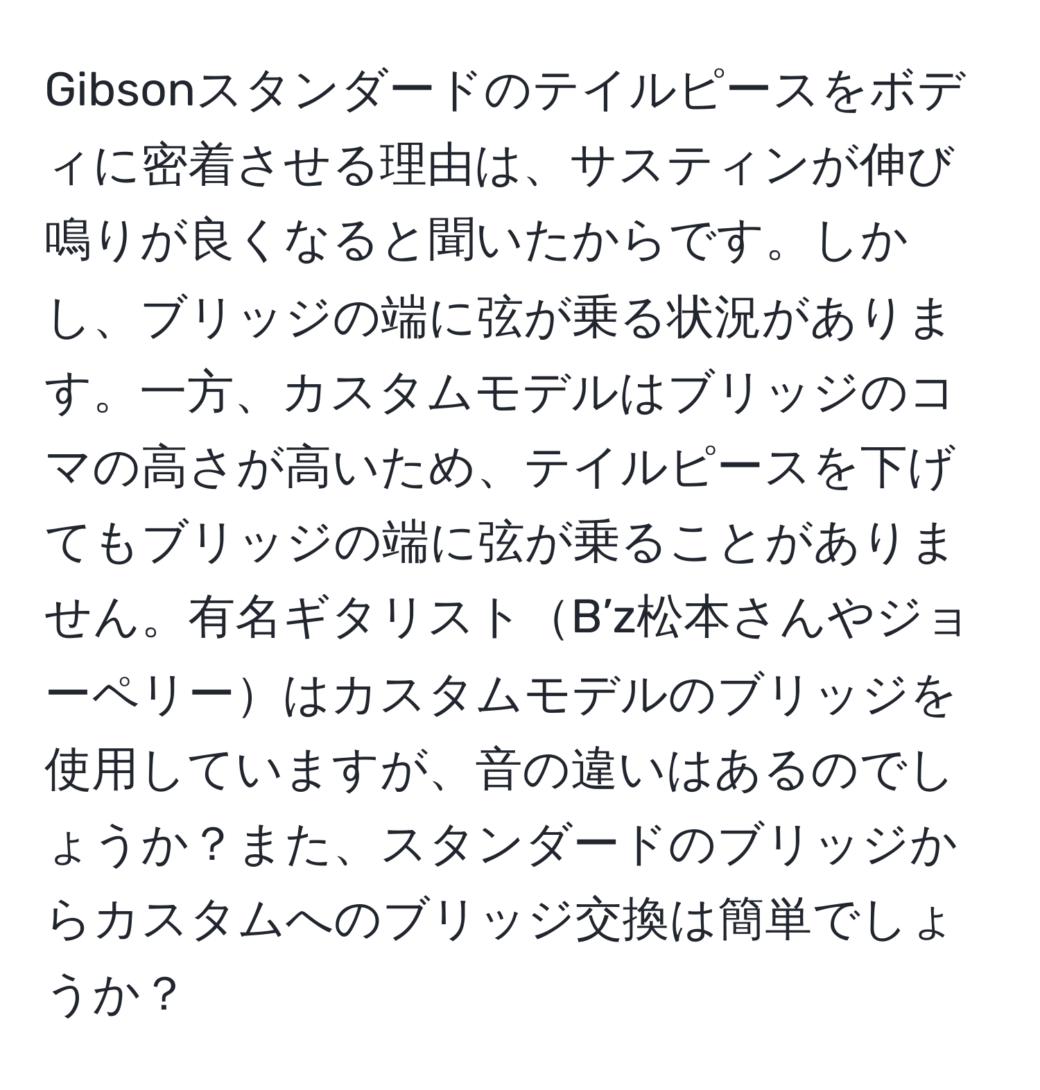 Gibsonスタンダードのテイルピースをボディに密着させる理由は、サスティンが伸び鳴りが良くなると聞いたからです。しかし、ブリッジの端に弦が乗る状況があります。一方、カスタムモデルはブリッジのコマの高さが高いため、テイルピースを下げてもブリッジの端に弦が乗ることがありません。有名ギタリストB’z松本さんやジョーペリーはカスタムモデルのブリッジを使用していますが、音の違いはあるのでしょうか？また、スタンダードのブリッジからカスタムへのブリッジ交換は簡単でしょうか？