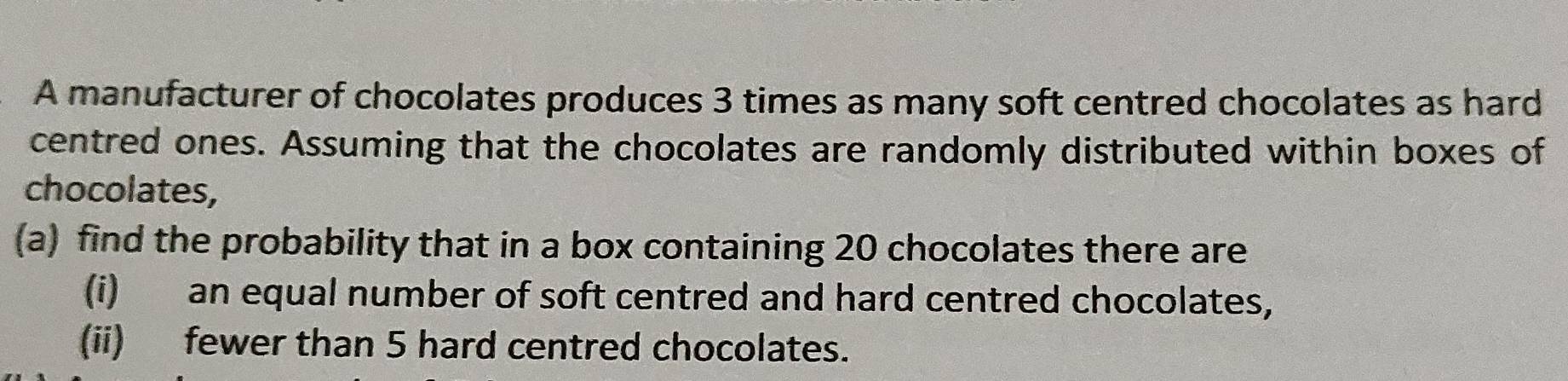 A manufacturer of chocolates produces 3 times as many soft centred chocolates as hard 
centred ones. Assuming that the chocolates are randomly distributed within boxes of 
chocolates, 
(a) find the probability that in a box containing 20 chocolates there are 
(i) an equal number of soft centred and hard centred chocolates, 
(ii) fewer than 5 hard centred chocolates.