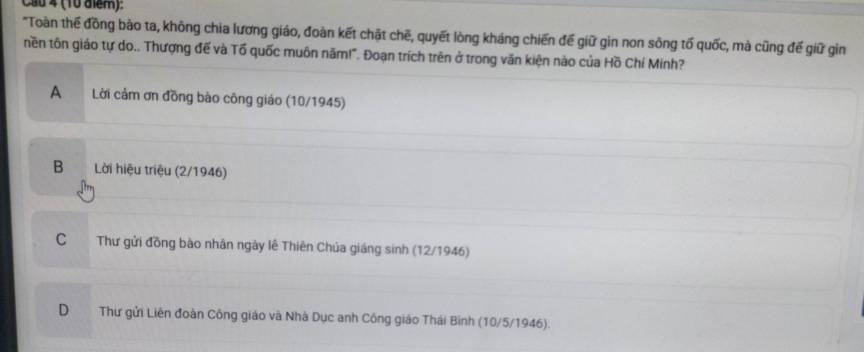 Cầu 4 (10 điểm):
"Toàn thế đồng bào ta, không chia lương giáo, đoàn kết chặt chẽ, quyết lòng kháng chiến đế giữ gìn non sông tố quốc, mà cũng đế giữ gìn
tền tôn giáo tự do.. Thượng đế và Tố quốc muôn năm!". Đoạn trích trên ở trong văn kiện nào của Hồ Chí Minh?
A Lời cảm ơn đồng bào công giáo (10/1945)
B Lời hiệu triệu (2/1946)
C Thư gửi đồng bào nhân ngày lê Thiên Chúa giáng sinh (12/1946)
D Thư gửi Liên đoàn Công giáo và Nhà Dục anh Công giáo Thái Bình (10/5/1946).