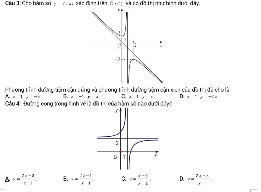 Cho hàm số y=f(x) xác định trên Rvee (1) và có đồ thị như hình dưới đây.
Phương trình đường tiệm cận đứng và phương trình đường tiệm cận xiên của đồ thị đã cho là
A. x=1; y=-x. B. x=-1; y=x. C. x=1; y=x. D. x=1; y=-2x. 
Câu 4: Đường cong trong hình vẽ là đồ thị của hàm số nào dưới đây?
A. y= (2x-3)/x-1 . B. y= (2x-1)/x-1 . C. y= (x-3)/x-2 . D. y= (2x+3)/x-1 .