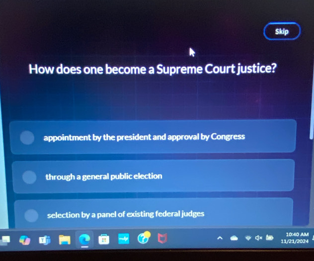 Skip
How does one become a Supreme Court justice?
appointment by the president and approval by Congress
through a general public election
selection by a panel of existing federal judges
10:40 AM
11/21/2024