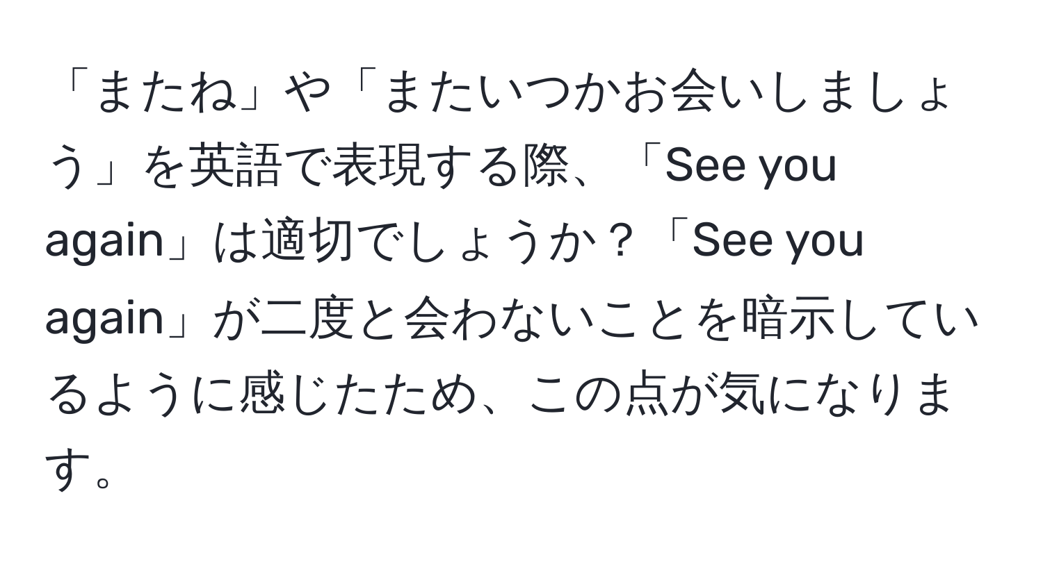 「またね」や「またいつかお会いしましょう」を英語で表現する際、「See you again」は適切でしょうか？「See you again」が二度と会わないことを暗示しているように感じたため、この点が気になります。